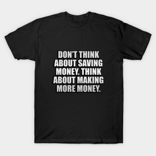 Don’t think about saving money. Think about making more money T-Shirt